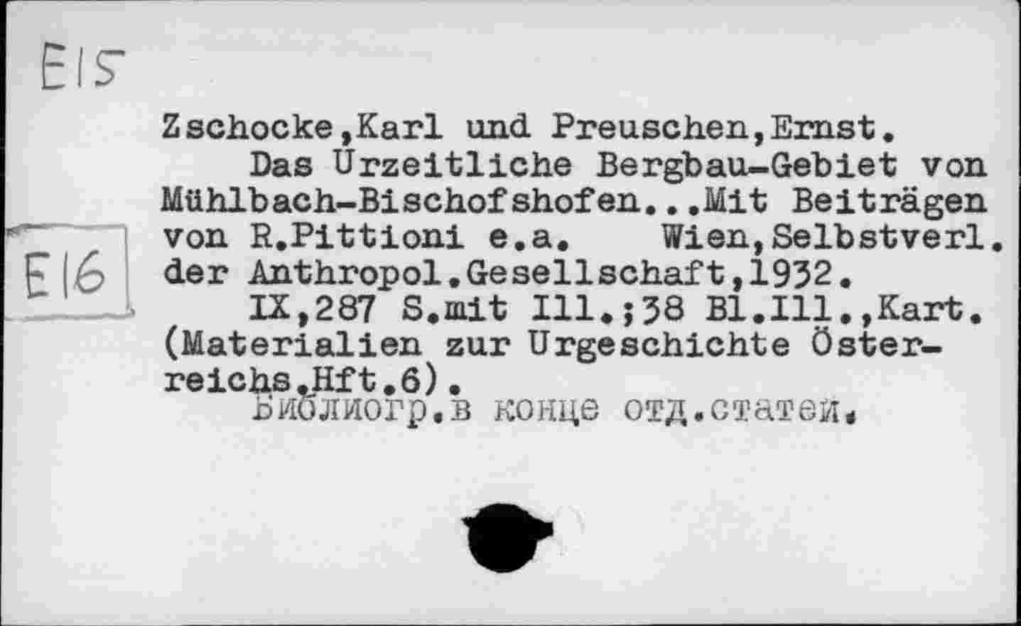 ﻿EI6
Zschocke ,Karl und Preuschen, Ernst.
Das Urzeitliche Bergbau-Gebiet von Mühlbach-Bischofshofen...Mit Beiträgen von R.Pittioni e.a. Wien,Selbstverl. der Anthropol,Gesellschaft,1932.
IX,287 S.mit Ill38 Bl,Ill.,Kart. (Materialien zur Urgeschichte Österreiche .Hft. 6).
Ьйолногр.в конце отд.статей*